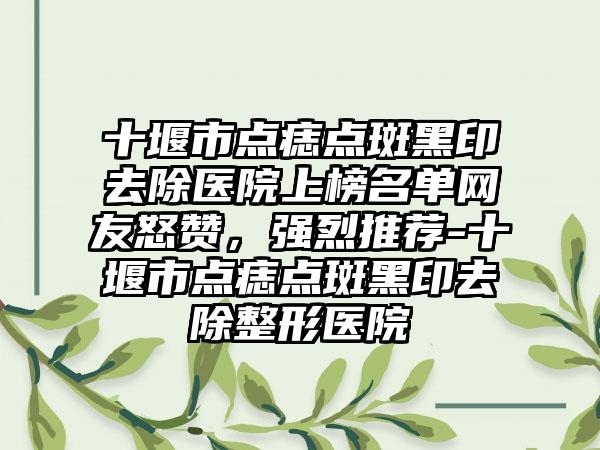 十堰市点痣点斑黑印去除医院上榜名单网友怒赞，强烈推荐-十堰市点痣点斑黑印去除整形医院