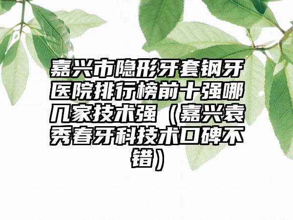 嘉兴市隐形牙套钢牙医院排行榜前十强哪几家技术强（嘉兴袁秀春牙科技术口碑不错）