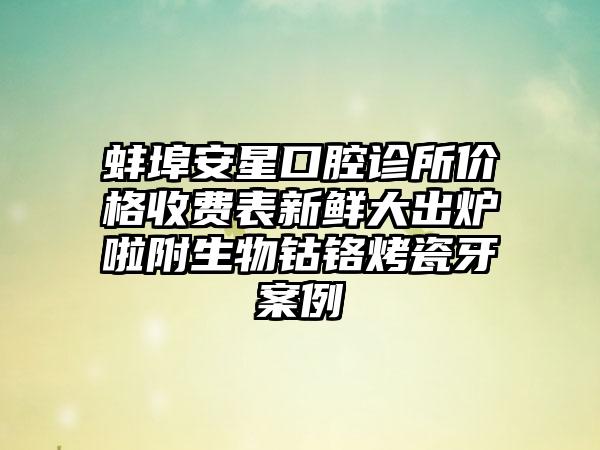 蚌埠安星口腔诊所价格收费表新鲜大出炉啦附生物钴铬烤瓷牙案例