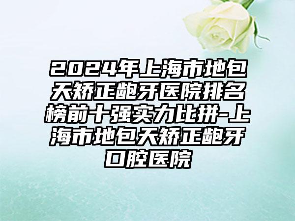 2024年上海市地包天矫正龅牙医院排名榜前十强实力比拼-上海市地包天矫正龅牙口腔医院