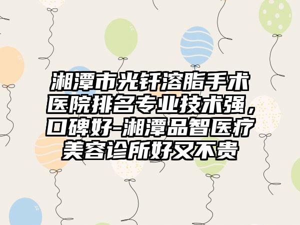 湘潭市光钎溶脂手术医院排名专业技术强，口碑好-湘潭品智医疗美容诊所好又不贵