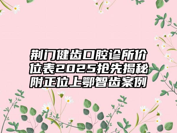 荆门健齿口腔诊所价位表2025抢先揭秘附正位上鄂智齿案例