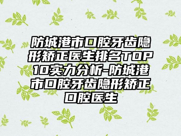 防城港市口腔牙齿隐形矫正医生排名TOP10实力分析-防城港市口腔牙齿隐形矫正口腔医生