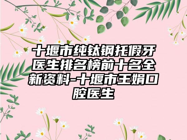 十堰市纯钛钢托假牙医生排名榜前十名全新资料-十堰市王娟口腔医生