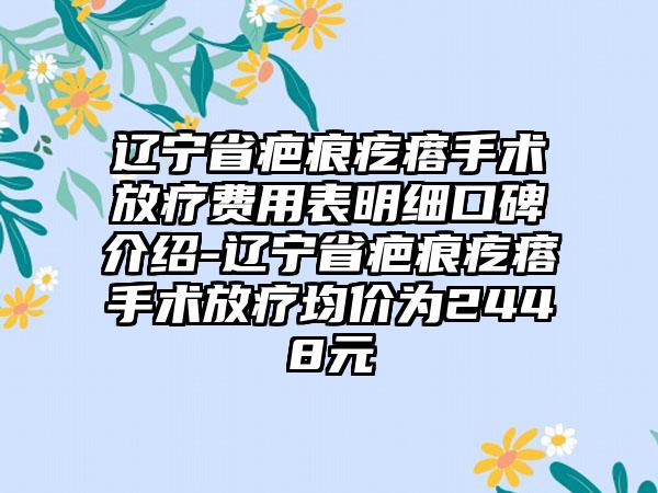 辽宁省疤痕疙瘩手术放疗费用表明细口碑介绍-辽宁省疤痕疙瘩手术放疗均价为2448元