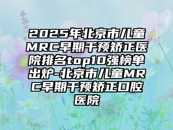 2025年北京市儿童MRC早期干预矫正医院排名top10强榜单出炉-北京市儿童MRC早期干预矫正口腔医院