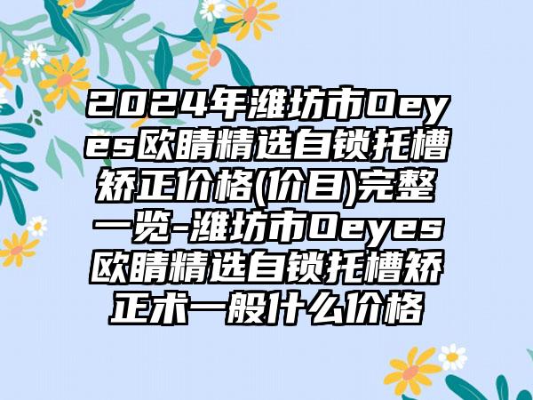 2024年潍坊市Oeyes欧睛精选自锁托槽矫正价格(价目)完整一览-潍坊市Oeyes欧睛精选自锁托槽矫正术一般什么价格