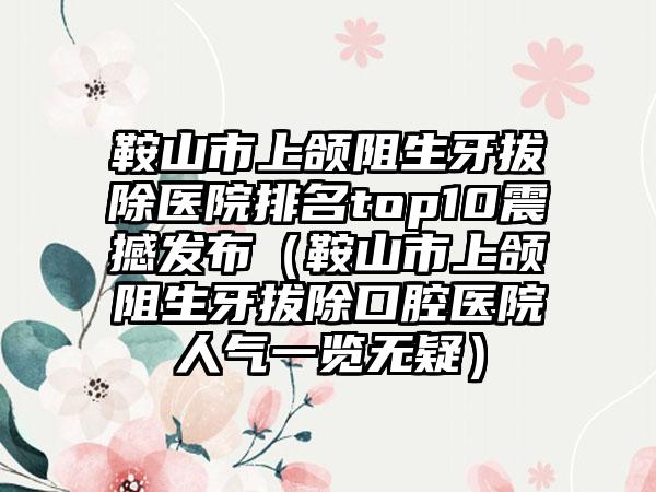 鞍山市上颌阻生牙拔除医院排名top10震撼发布（鞍山市上颌阻生牙拔除口腔医院人气一览无疑）