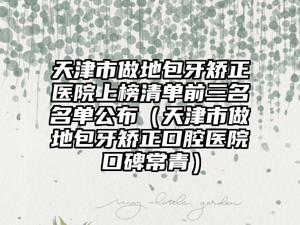 天津市做地包牙矫正医院上榜清单前三名名单公布（天津市做地包牙矫正口腔医院口碑常青）