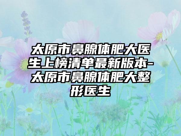 太原市鼻腺体肥大医生上榜清单最新版本-太原市鼻腺体肥大整形医生