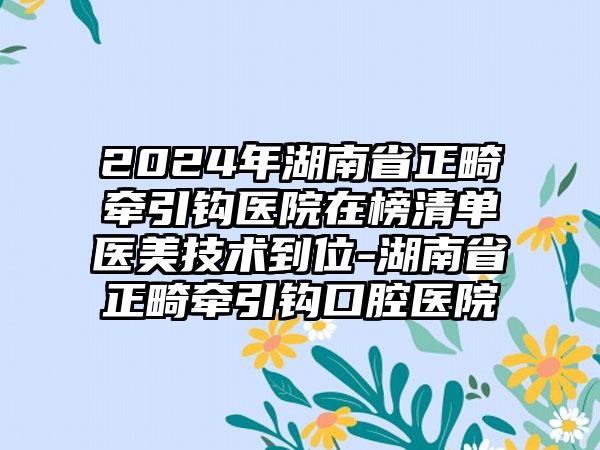 2024年湖南省正畸牵引钩医院在榜清单医美技术到位-湖南省正畸牵引钩口腔医院