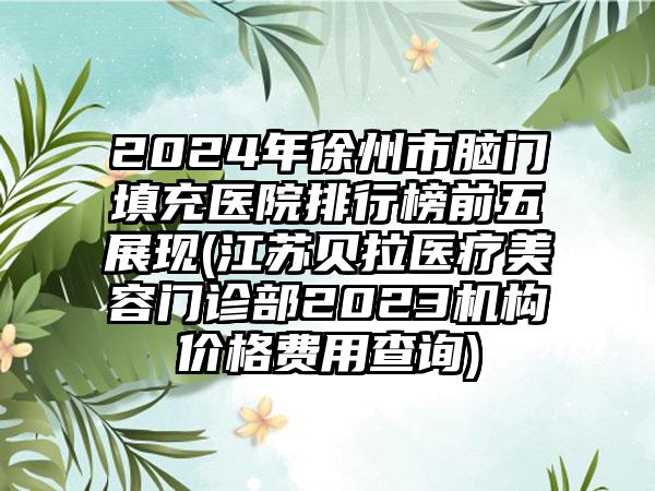 2024年徐州市脑门填充医院排行榜前五展现(江苏贝拉医疗美容门诊部2023机构价格费用查询)