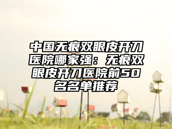 中国无痕双眼皮开刀医院哪家强：无痕双眼皮开刀医院前50名名单推荐