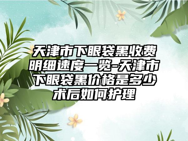 天津市下眼袋黑收费明细速度一览-天津市下眼袋黑价格是多少术后如何护理