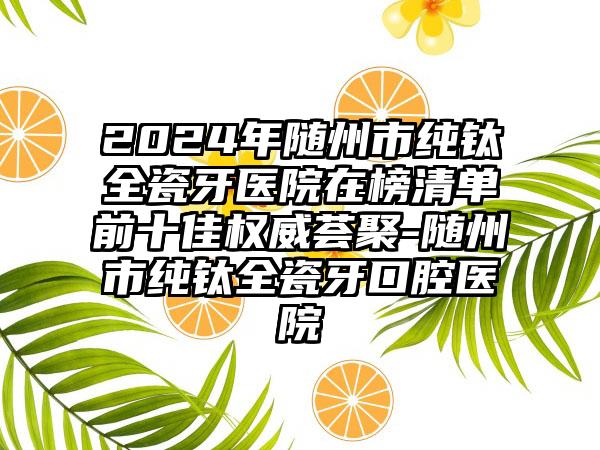 2024年随州市纯钛全瓷牙医院在榜清单前十佳权威荟聚-随州市纯钛全瓷牙口腔医院