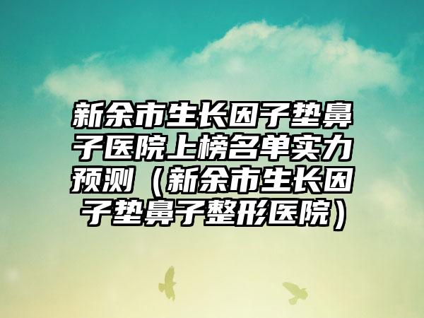 新余市生长因子垫鼻子医院上榜名单实力预测（新余市生长因子垫鼻子整形医院）