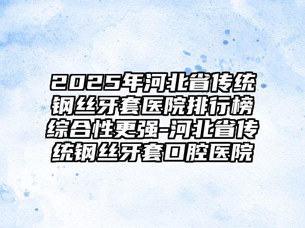 2025年河北省传统钢丝牙套医院排行榜综合性更强-河北省传统钢丝牙套口腔医院