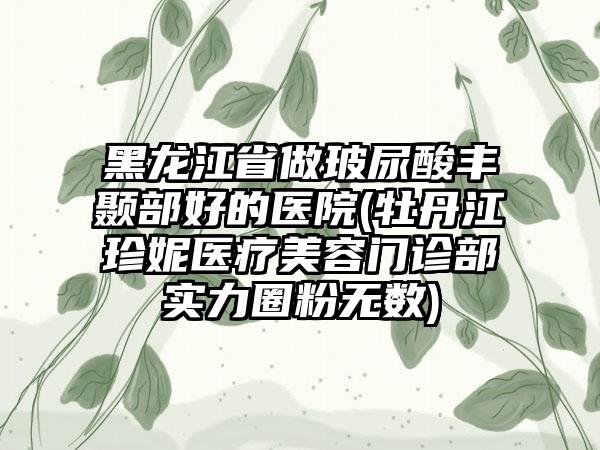 黑龙江省做玻尿酸丰颞部好的医院(牡丹江珍妮医疗美容门诊部实力圈粉无数)