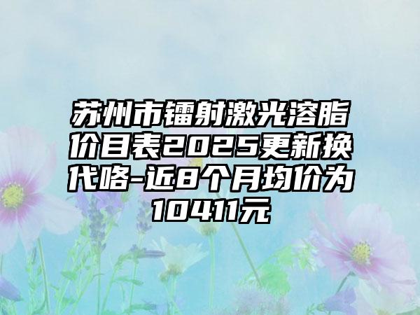 苏州市镭射激光溶脂价目表2025更新换代咯-近8个月均价为10411元