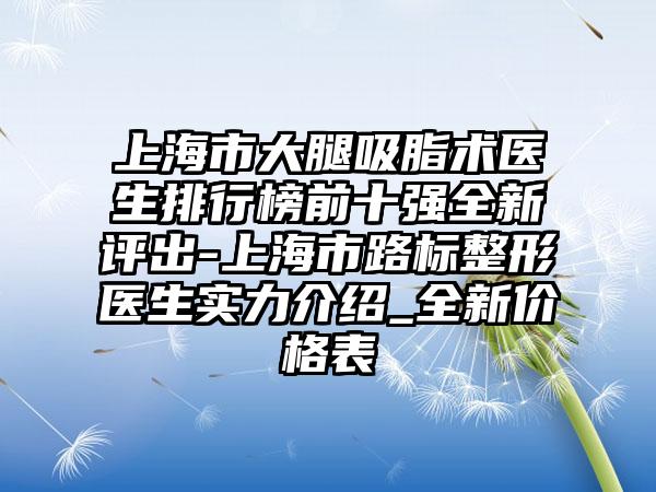 上海市大腿吸脂术医生排行榜前十强全新评出-上海市路标整形医生实力介绍_全新价格表