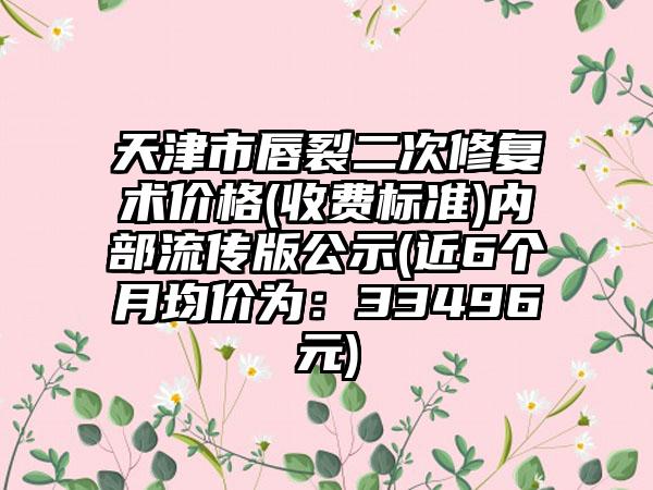 天津市唇裂二次修复术价格(收费标准)内部流传版公示(近6个月均价为：33496元)