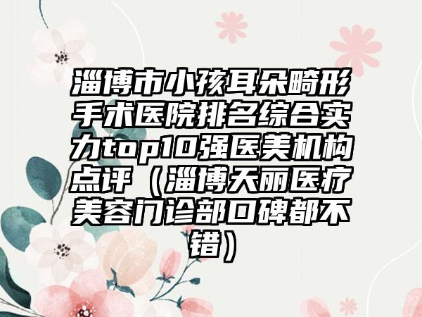 淄博市小孩耳朵畸形手术医院排名综合实力top10强医美机构点评（淄博天丽医疗美容门诊部口碑都不错）