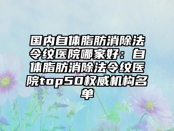 国内自体脂肪消除法令纹医院哪家好：自体脂肪消除法令纹医院top50权威机构名单