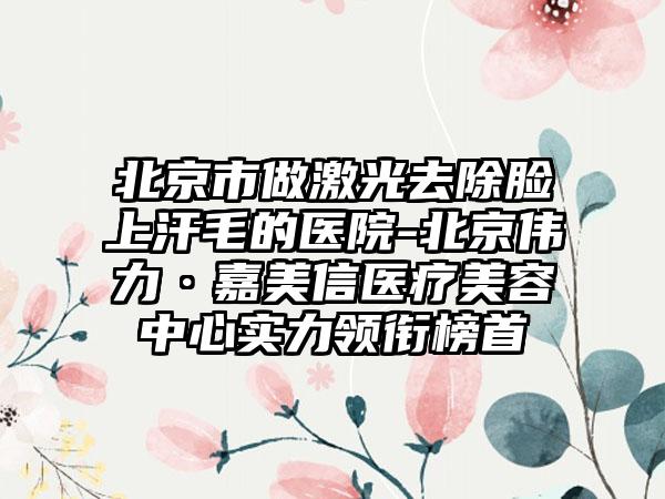 北京市做激光去除脸上汗毛的医院-北京伟力·嘉美信医疗美容中心实力领衔榜首