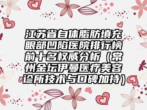 江苏省自体脂肪填充眼部凹陷医院排行榜前十名权威分析（常州金坛伊曼医疗美容诊所技术与口碑加持）