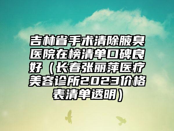 吉林省手术清除腋臭医院在榜清单口碑良好（长春张丽萍医疗美容诊所2023价格表清单透明）