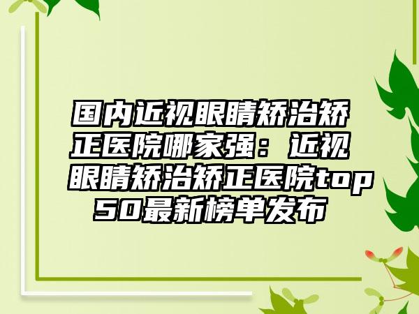 国内近视眼睛矫治矫正医院哪家强：近视眼睛矫治矫正医院top50最新榜单发布