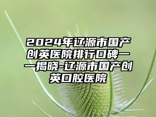 2024年辽源市国产创英医院排行口碑一一揭晓-辽源市国产创英口腔医院