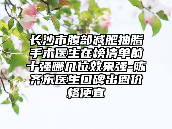 长沙市腹部减肥抽脂手术医生在榜清单前十强哪几位效果强-陈齐东医生口碑出圈价格便宜