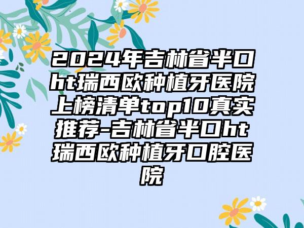 2024年吉林省半口ht瑞西欧种植牙医院上榜清单top10真实推荐-吉林省半口ht瑞西欧种植牙口腔医院