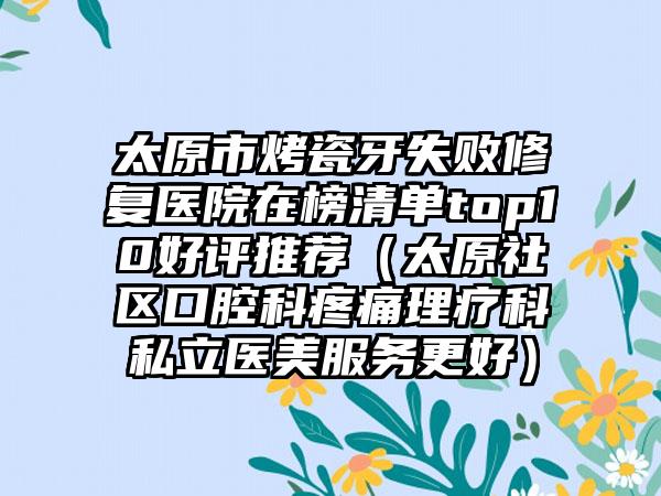 太原市烤瓷牙失败修复医院在榜清单top10好评推荐（太原社区口腔科疼痛理疗科私立医美服务更好）