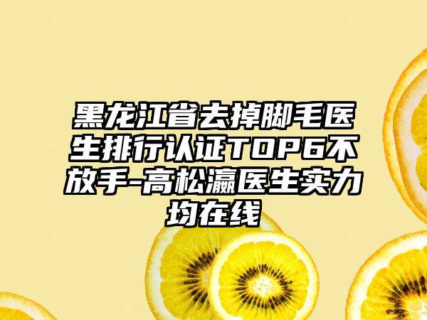 黑龙江省去掉脚毛医生排行认证TOP6不放手-高松瀛医生实力均在线