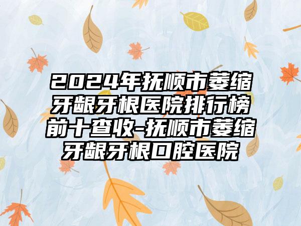 2024年抚顺市萎缩牙龈牙根医院排行榜前十查收-抚顺市萎缩牙龈牙根口腔医院