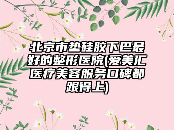 北京市垫硅胶下巴最好的整形医院(爱美汇医疗美容服务口碑都跟得上)