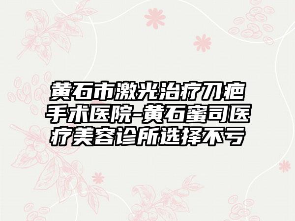 黄石市激光治疗刀疤手术医院-黄石蜜司医疗美容诊所选择不亏