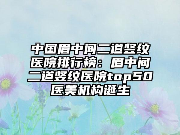 中国眉中间二道竖纹医院排行榜：眉中间二道竖纹医院top50医美机构诞生