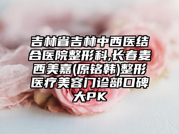 吉林省吉林中西医结合医院整形科,长春麦西美嘉(原铭韩)整形医疗美容门诊部口碑大PK