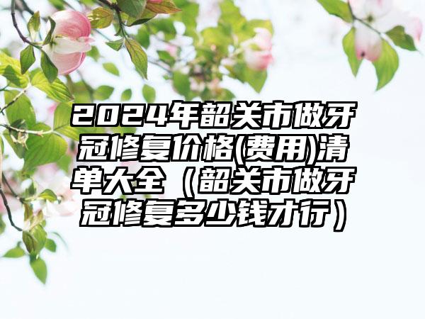 2024年韶关市做牙冠修复价格(费用)清单大全（韶关市做牙冠修复多少钱才行）