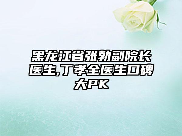 黑龙江省张勃副院长医生,丁孝全医生口碑大PK