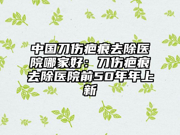 中国刀伤疤痕去除医院哪家好：刀伤疤痕去除医院前50年年上新
