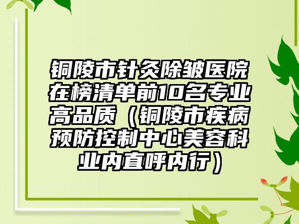 铜陵市针灸除皱医院在榜清单前10名专业高品质（铜陵市疾病预防控制中心美容科业内直呼内行）