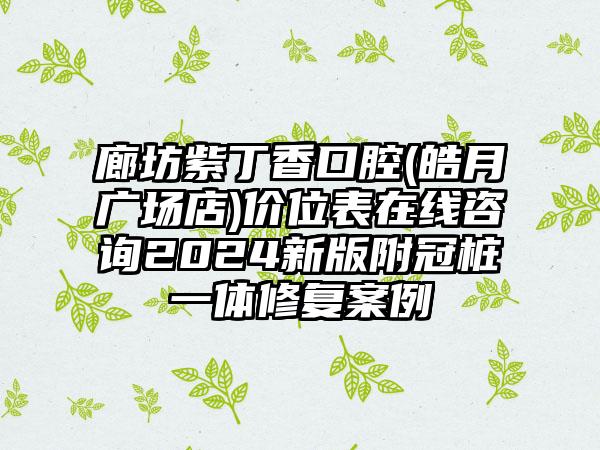 廊坊紫丁香口腔(皓月广场店)价位表在线咨询2024新版附冠桩一体修复案例