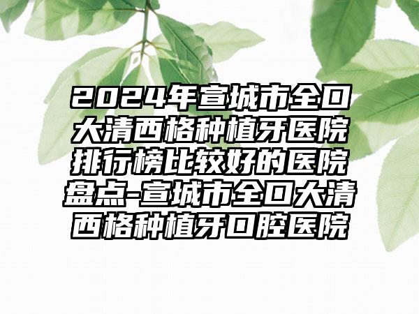 2024年宣城市全口大清西格种植牙医院排行榜比较好的医院盘点-宣城市全口大清西格种植牙口腔医院