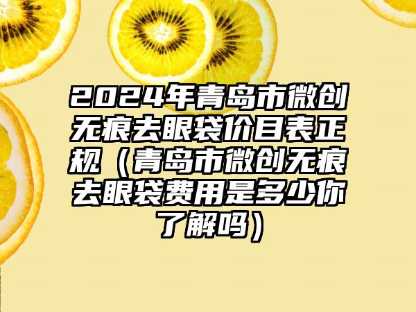 2024年青岛市微创无痕去眼袋价目表正规（青岛市微创无痕去眼袋费用是多少你了解吗）