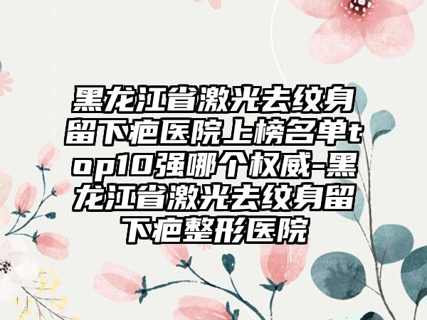 黑龙江省激光去纹身留下疤医院上榜名单top10强哪个权威-黑龙江省激光去纹身留下疤整形医院