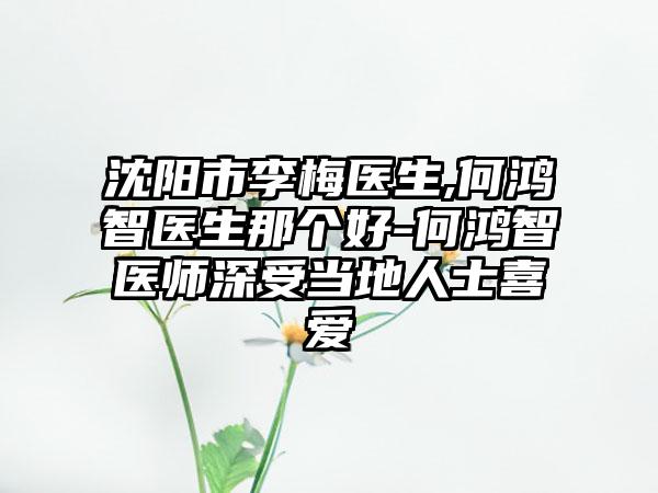 沈阳市李梅医生,何鸿智医生那个好-何鸿智医师深受当地人士喜爱